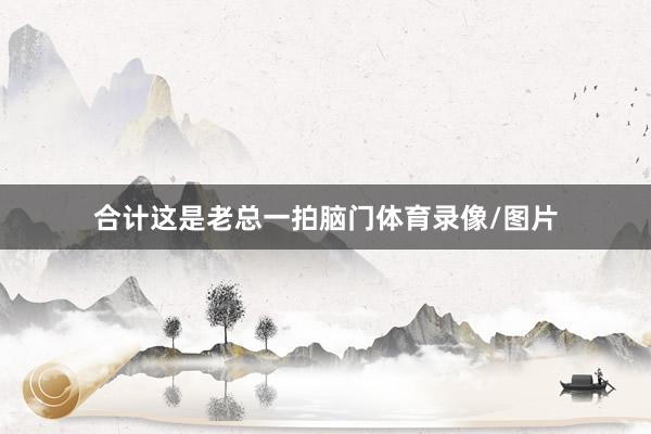 合计这是老总一拍脑门体育录像/图片