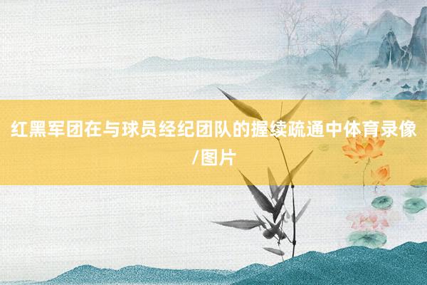 红黑军团在与球员经纪团队的握续疏通中体育录像/图片