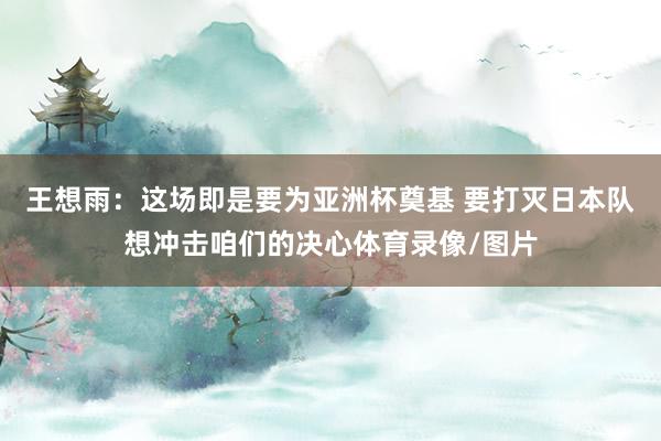 王想雨：这场即是要为亚洲杯奠基 要打灭日本队想冲击咱们的决心体育录像/图片