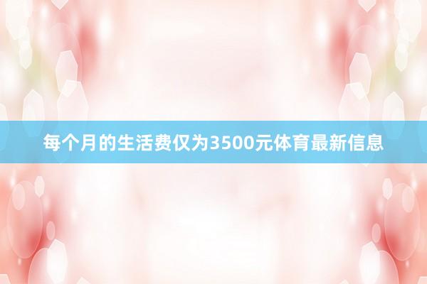 每个月的生活费仅为3500元体育最新信息