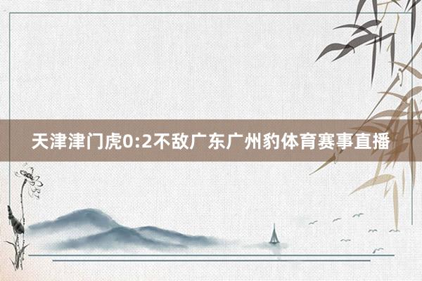 天津津门虎0:2不敌广东广州豹体育赛事直播