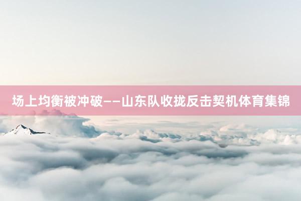 场上均衡被冲破——山东队收拢反击契机体育集锦