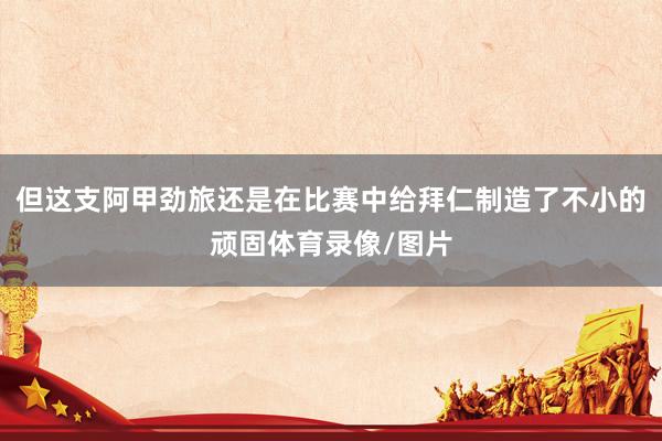 但这支阿甲劲旅还是在比赛中给拜仁制造了不小的顽固体育录像/图片