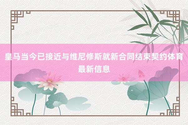 皇马当今已接近与维尼修斯就新合同结束契约体育最新信息