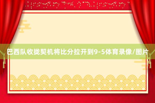 巴西队收拢契机将比分拉开到9-5体育录像/图片