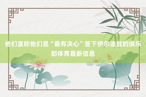 他们宣称他们是“最有决心”签下伊尔迪兹的俱乐部体育最新信息