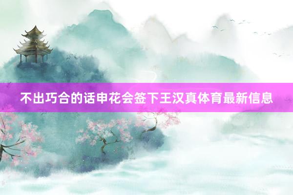 不出巧合的话申花会签下王汉真体育最新信息
