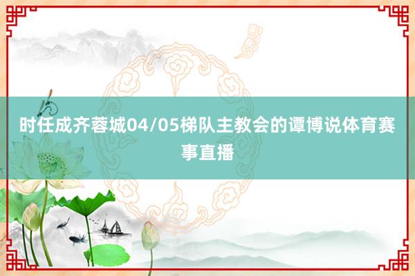 时任成齐蓉城04/05梯队主教会的谭博说体育赛事直播