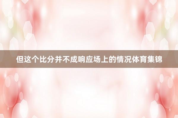 但这个比分并不成响应场上的情况体育集锦