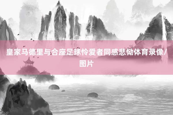 皇家马德里与合座足球怜爱者同感悲恸体育录像/图片
