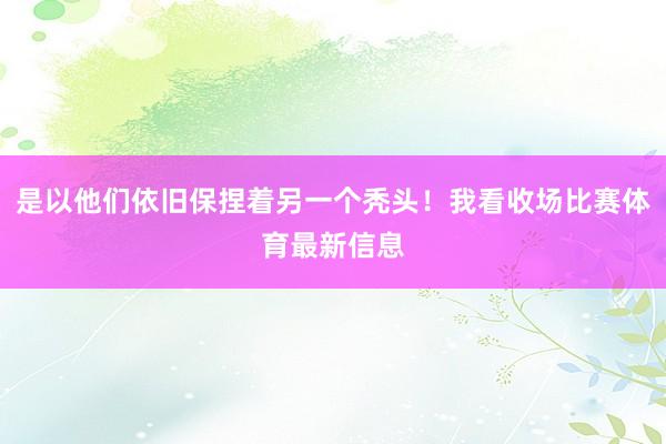 是以他们依旧保捏着另一个秃头！我看收场比赛体育最新信息