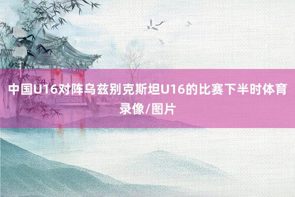 中国U16对阵乌兹别克斯坦U16的比赛下半时体育录像/图片