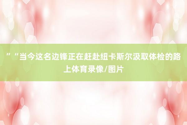 ”“当今这名边锋正在赶赴纽卡斯尔汲取体检的路上体育录像/图片