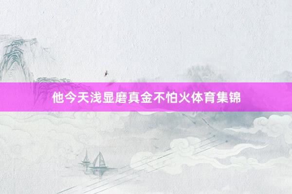 他今天浅显磨真金不怕火体育集锦