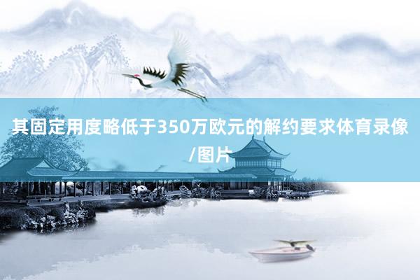 其固定用度略低于350万欧元的解约要求体育录像/图片