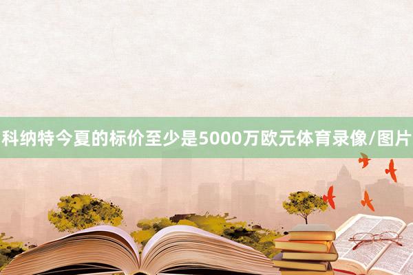 科纳特今夏的标价至少是5000万欧元体育录像/图片