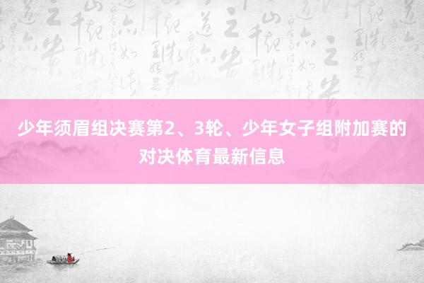 少年须眉组决赛第2、3轮、少年女子组附加赛的对决体育最新信息