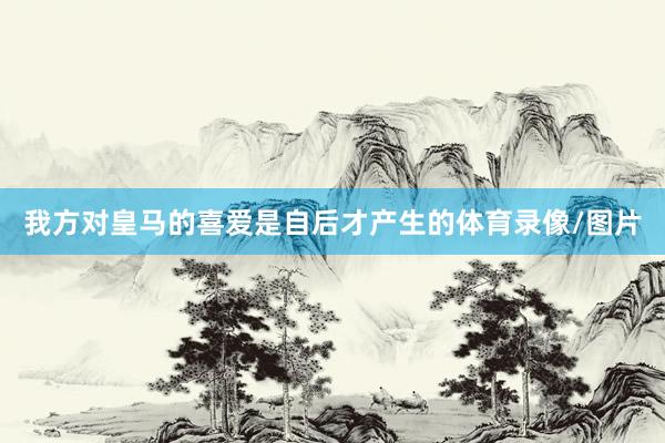 我方对皇马的喜爱是自后才产生的体育录像/图片