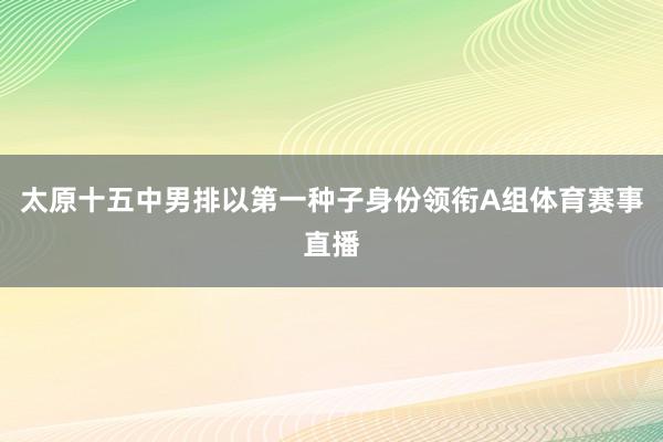 太原十五中男排以第一种子身份领衔A组体育赛事直播