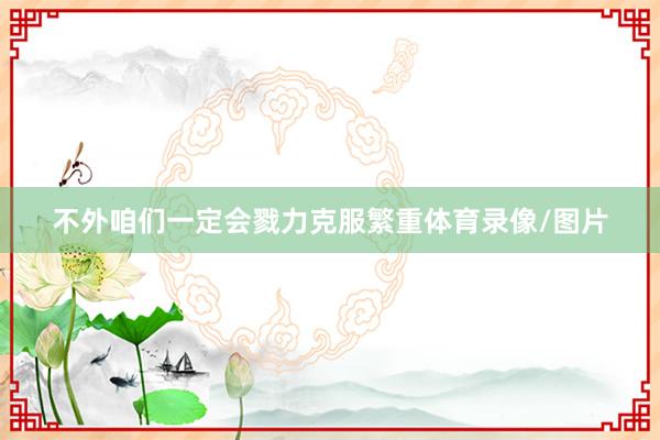 不外咱们一定会戮力克服繁重体育录像/图片