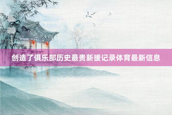 创造了俱乐部历史最贵新援记录体育最新信息