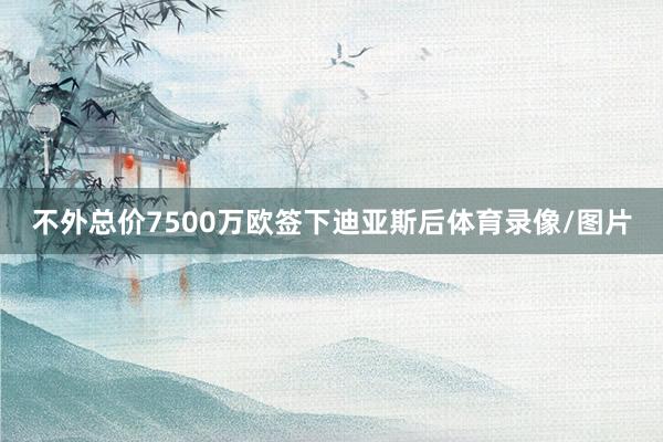 不外总价7500万欧签下迪亚斯后体育录像/图片