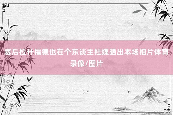 赛后拉什福德也在个东谈主社媒晒出本场相片体育录像/图片
