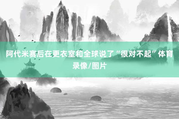 阿代米赛后在更衣室和全球说了“很对不起”体育录像/图片