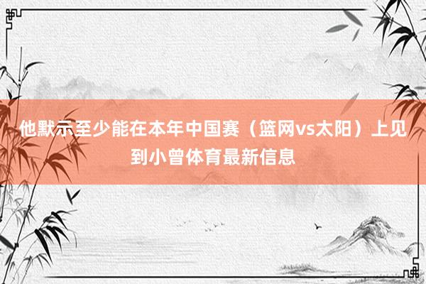 他默示至少能在本年中国赛（篮网vs太阳）上见到小曾体育最新信息