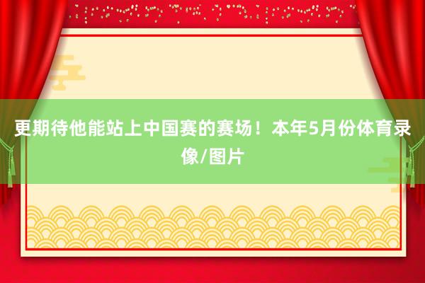 更期待他能站上中国赛的赛场！本年5月份体育录像/图片