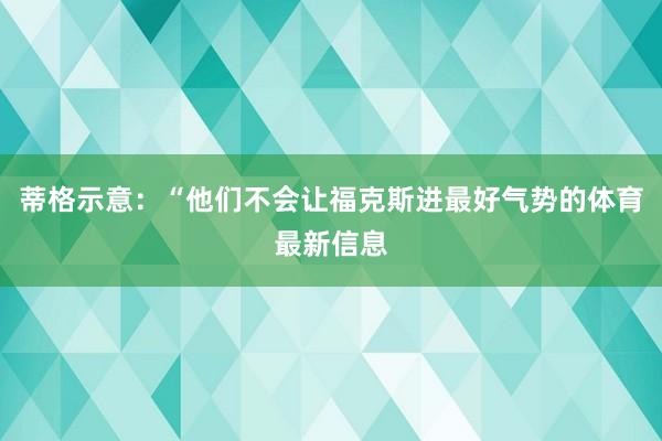 蒂格示意：“他们不会让福克斯进最好气势的体育最新信息