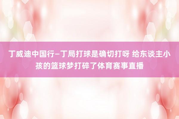 丁威迪中国行—丁局打球是确切打呀 给东谈主小孩的篮球梦打碎了体育赛事直播