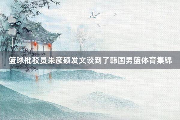 篮球批驳员朱彦硕发文谈到了韩国男篮体育集锦