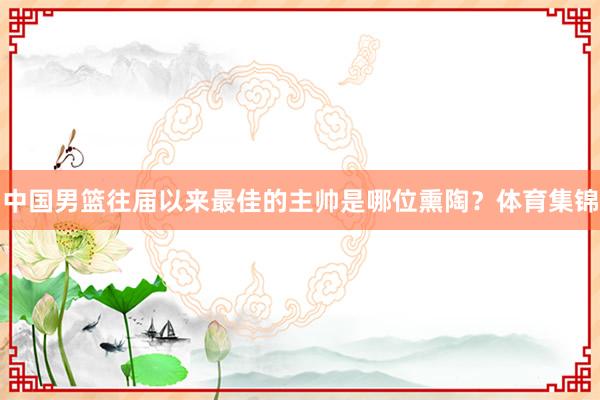 中国男篮往届以来最佳的主帅是哪位熏陶？体育集锦