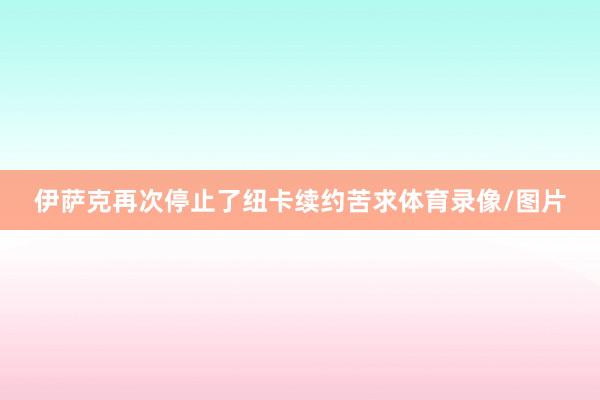 伊萨克再次停止了纽卡续约苦求体育录像/图片