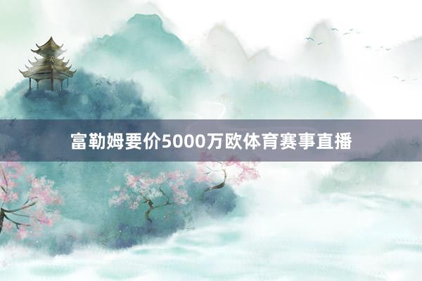 富勒姆要价5000万欧体育赛事直播