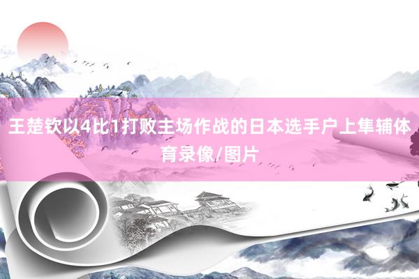 王楚钦以4比1打败主场作战的日本选手户上隼辅体育录像/图片